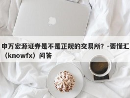 申万宏源证券是不是正规的交易所？-要懂汇（knowfx）问答