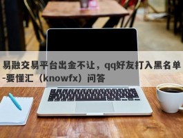 易融交易平台出金不让，qq好友打入黑名单-要懂汇（knowfx）问答