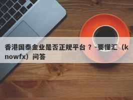 香港国泰金业是否正规平台 ？-要懂汇（knowfx）问答