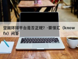 坚固环球平台是否正规？-要懂汇（knowfx）问答