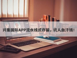 兴集国际APP流水线式诈骗，坑人血汗钱！