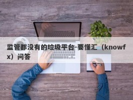 监管都没有的垃圾平台-要懂汇（knowfx）问答