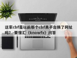 这家cbf是以前那个cbf黑平台换了网址吗？-要懂汇（knowfx）问答