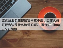 监管我怎么在你们官网查不到，工作人员  可否告知是什么监管的呢？-要懂汇（knowfx）问答