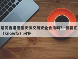 请问香港隆福安微交易安全合法吗？-要懂汇（knowfx）问答