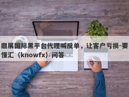 鼎展国际黑平台代理喊反单，让客户亏损-要懂汇（knowfx）问答