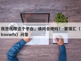 我想代理这个平台，请问合规吗？-要懂汇（knowfx）问答