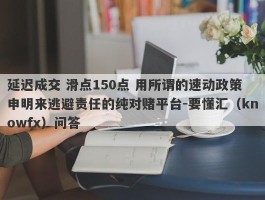 延迟成交 滑点150点 用所谓的速动政策申明来逃避责任的纯对赌平台-要懂汇（knowfx）问答