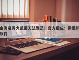 山海证券大范围无法登录！官方回应：需更新软件