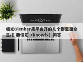 曝光Glenber黑平台开的几个群里面全是托-要懂汇（knowfx）问答