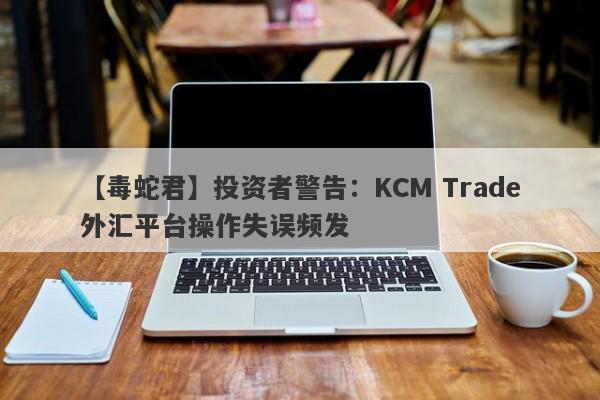 【毒蛇君】投资者警告：KCM Trade外汇平台操作失误频发
